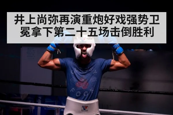 井上尚弥再演重炮好戏强势卫冕拿下第二十五场击倒胜利