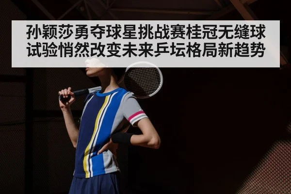 孙颖莎勇夺球星挑战赛桂冠无缝球试验悄然改变未来乒坛格局新趋势